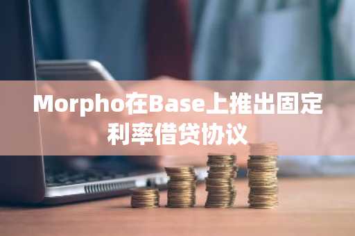 Morpho在Base上推出固定利率借贷协议