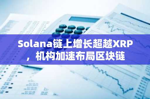 Solana链上增长超越XRP，机构加速布局区块链