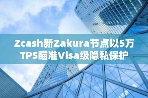 Zcash新Zakura节点以5万TPS瞄准Visa级隐私保护