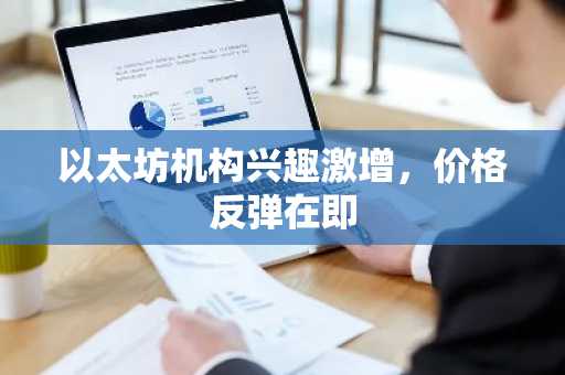 以太坊机构兴趣激增,价格反弹在即