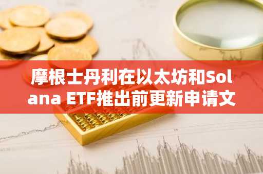 摩根士丹利在以太坊和Solana ETF推出前更新申请文件