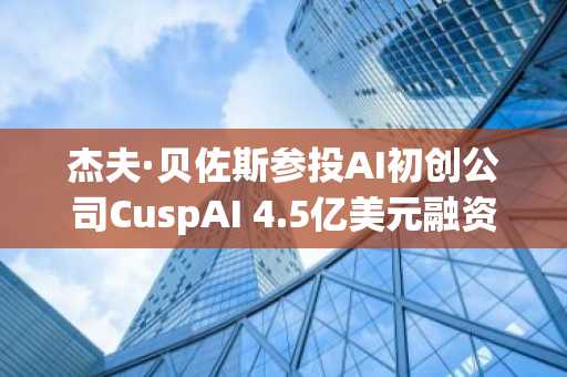 杰夫·贝佐斯参投AI初创公司CuspAI 4.5亿美元融资轮