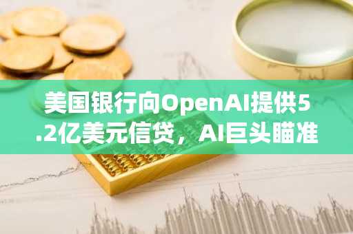 美国银行向OpenAI提供5.2亿美元信贷，AI巨头瞄准IPO