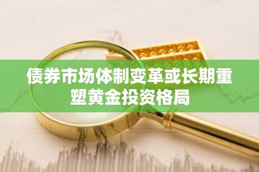 债券市场体制变革或长期重塑黄金投资格局