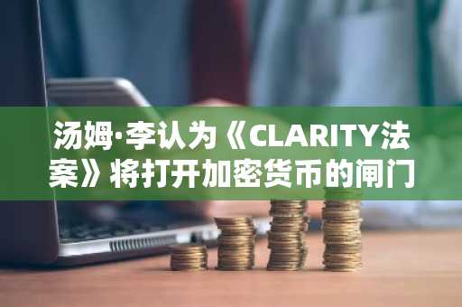 汤姆·李认为《CLARITY法案》将打开加密货币的闸门