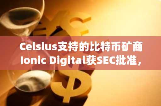 Celsius支持的比特币矿商Ionic Digital获SEC批准,即将登陆纳斯达克