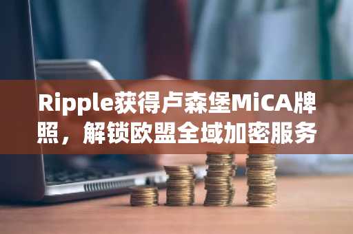 Ripple获得卢森堡MiCA牌照，解锁欧盟全域加密服务