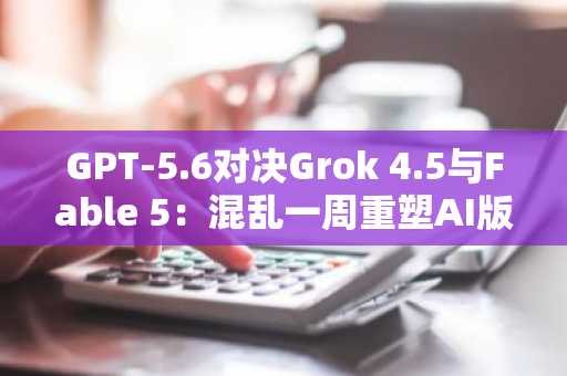 GPT-5.6对决Grok 4.5与Fable 5:混乱一周重塑AI版图