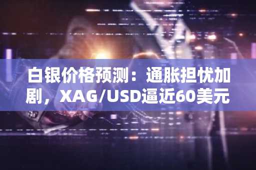 白银价格预测：通胀担忧加剧，XAG/USD逼近60美元关口