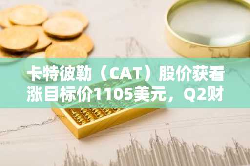 卡特彼勒(CAT)股价获看涨目标价1105美元,Q2财报前释放积极信号