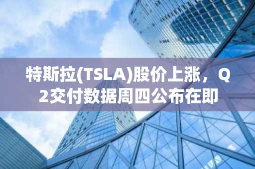 特斯拉(TSLA)股价上涨,Q2交付数据周四公布在即