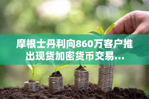 摩根士丹利向860万客户推出现货加密货币交易…