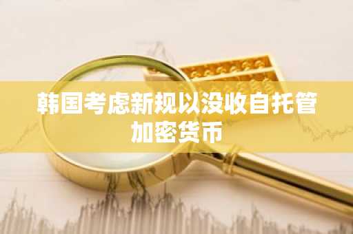 韩国考虑新规以没收自托管加密货币