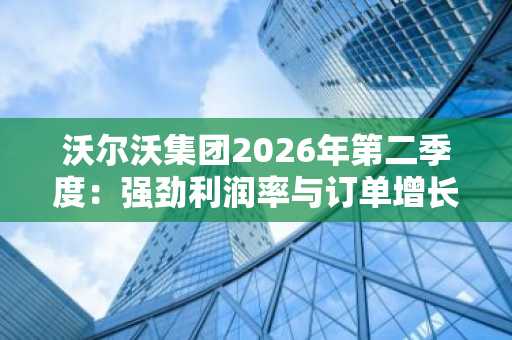 沃尔沃集团2026年第二季度:强劲利润率与订单增长抵消关税压力