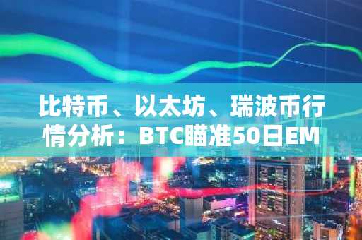 比特币、以太坊、瑞波币行情分析：BTC瞄准50日EMA突破，ETH和XRP信号不一