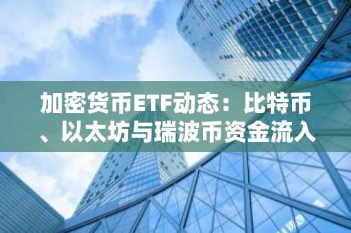 加密货币ETF动态:比特币、以太坊与瑞波币资金流入对比分析