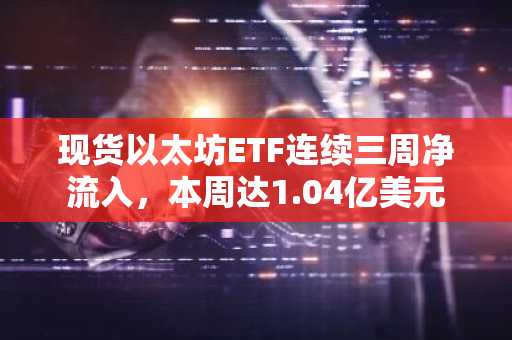 现货以太坊ETF连续三周净流入，本周达1.04亿美元