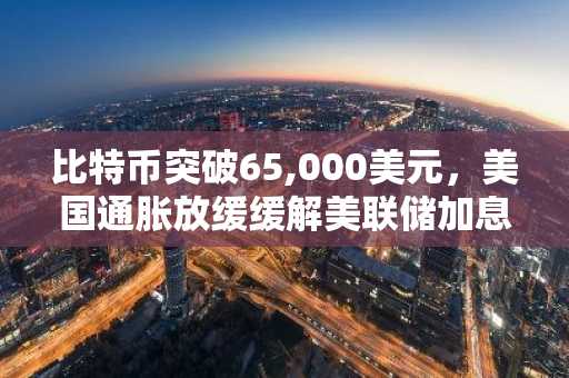 比特币突破65,000美元,美国通胀放缓缓解美联储加息担忧