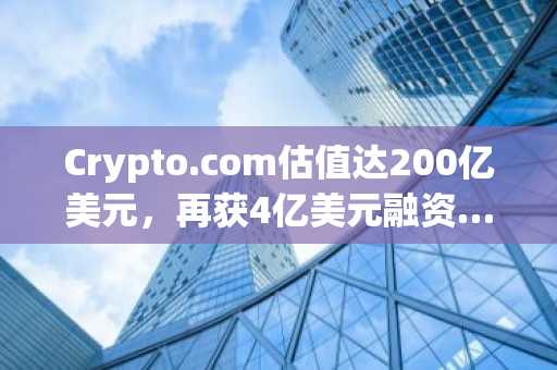 Crypto.com估值达200亿美元,再获4亿美元融资…