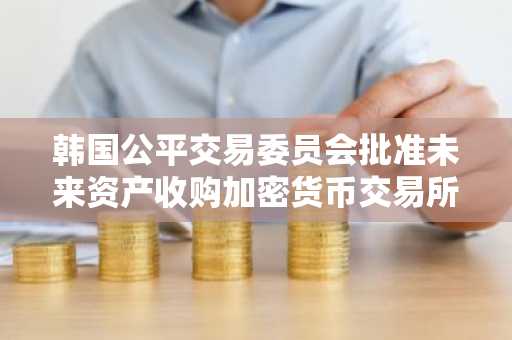 韩国公平交易委员会批准未来资产收购加密货币交易所Korbit