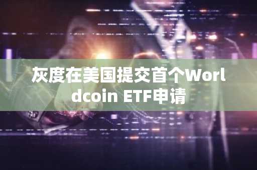 灰度在美国提交首个Worldcoin ETF申请