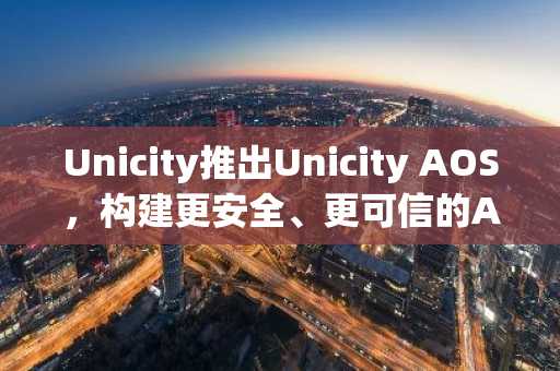 Unicity推出Unicity AOS,构建更安全、更可信的AI智能体