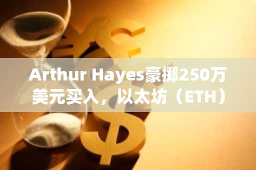 Arthur Hayes豪掷250万美元买入，以太坊（ETH）价格或迎来重大突破