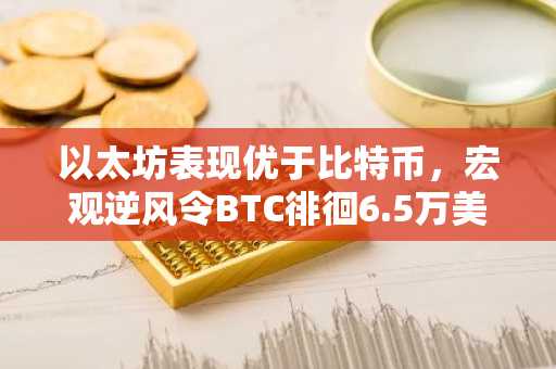 以太坊表现优于比特币，宏观逆风令BTC徘徊6.5万美元