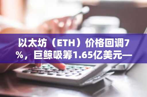 以太坊(ETH)价格回调7%,巨鲸吸筹1.65亿美元——反弹在即?