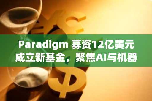 Paradigm 募资12亿美元成立新基金,聚焦AI与机器人投资,重申对加密领域的坚定承诺