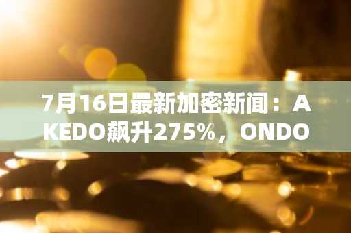 7月16日最新加密新闻:AKEDO飙升275%,ONDO上涨13%