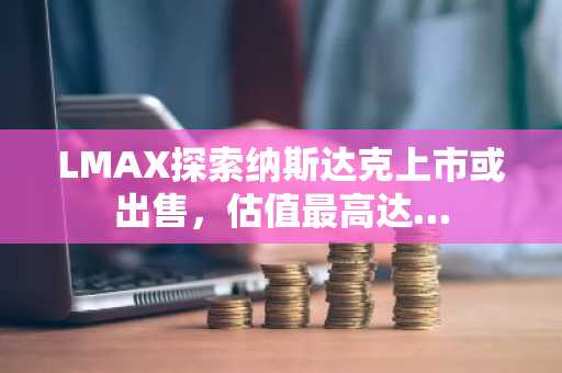 LMAX探索纳斯达克上市或出售，估值最高达…