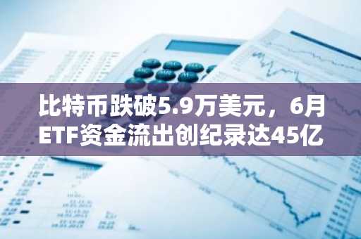 比特币跌破5.9万美元,6月ETF资金流出创纪录达45亿美元