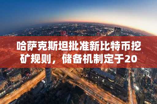 哈萨克斯坦批准新比特币挖矿规则，储备机制定于2026年实施
