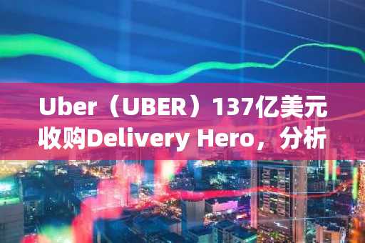 Uber(UBER)137亿美元收购Delivery Hero,分析师仍持乐观态度
