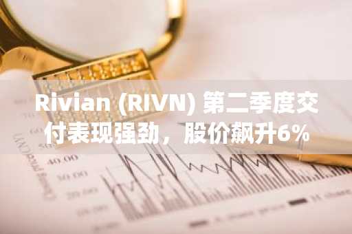 Rivian (RIVN) 第二季度交付表现强劲，股价飙升6%