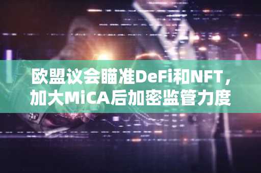 欧盟议会瞄准DeFi和NFT，加大MiCA后加密监管力度