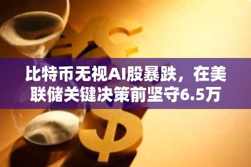 比特币无视AI股暴跌，在美联储关键决策前坚守6.5万美元关口