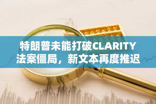 特朗普未能打破CLARITY法案僵局,新文本再度推迟