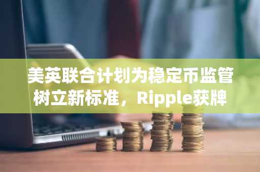美英联合计划为稳定币监管树立新标准,Ripple获牌照