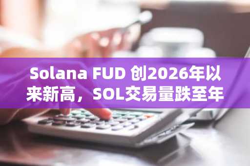 Solana FUD 创2026年以来新高，SOL交易量跌至年度低点