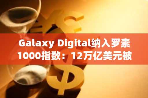 Galaxy Digital纳入罗素1000指数:12万亿美元被动基金须持有GLXY