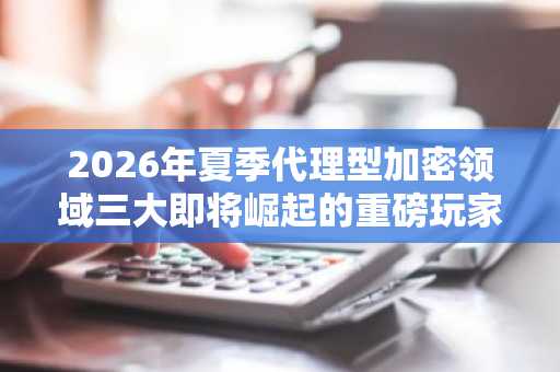 2026年夏季代理型加密领域三大即将崛起的重磅玩家