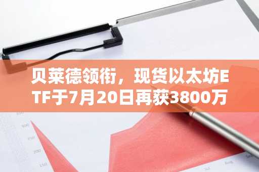 贝莱德领衔,现货以太坊ETF于7月20日再获3800万美元,延续资金流入势头
